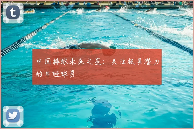 中国排球未来之星:关注极具潜力的年轻球员