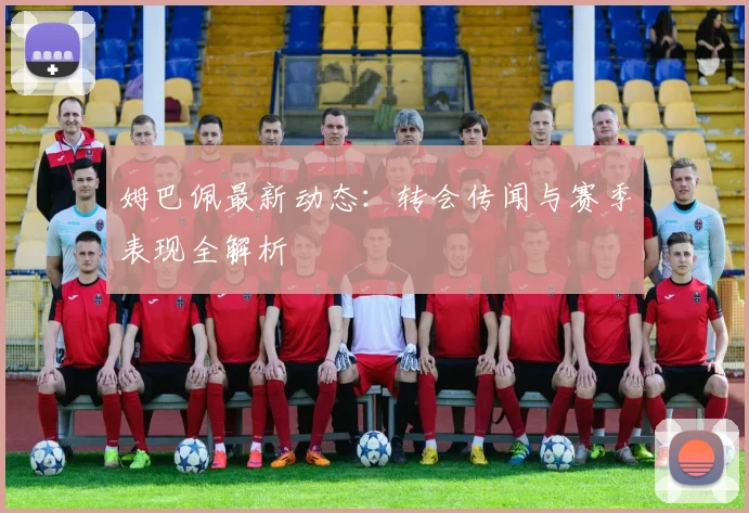 姆巴佩最新动态：转会传闻与赛季表现全解析