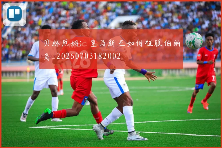 贝林厄姆:皇马新王如何征服伯纳乌_20260703182002