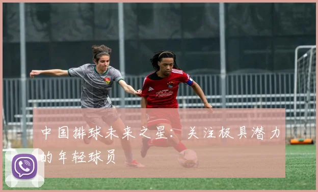 中国排球未来之星：关注极具潜力的年轻球员