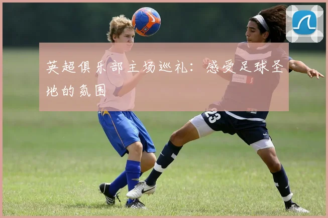 英超俱乐部主场巡礼：感受足球圣地的氛围