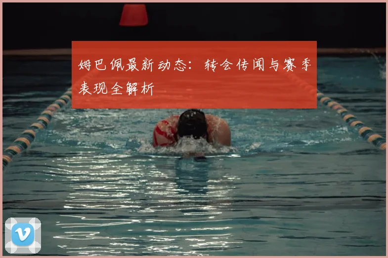 姆巴佩最新动态：转会传闻与赛季表现全解析
