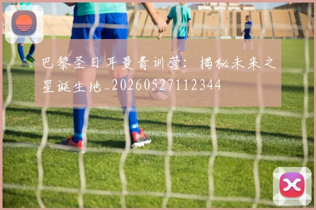 巴黎圣日耳曼青训营:揭秘未来之星诞生地_20260527112344