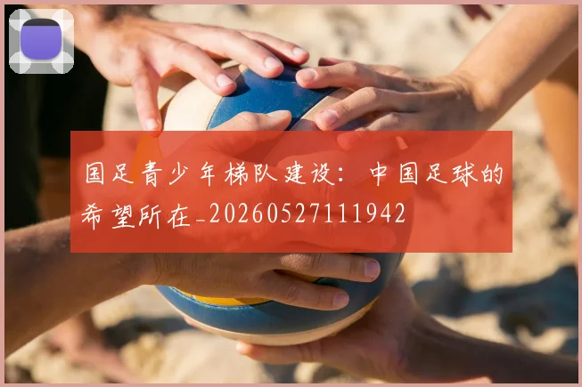 国足青少年梯队建设：中国足球的希望所在_20260527111942