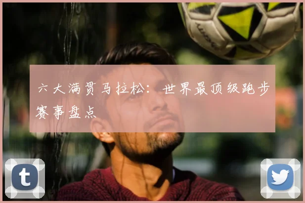 六大满贯马拉松:世界最顶级跑步赛事盘点