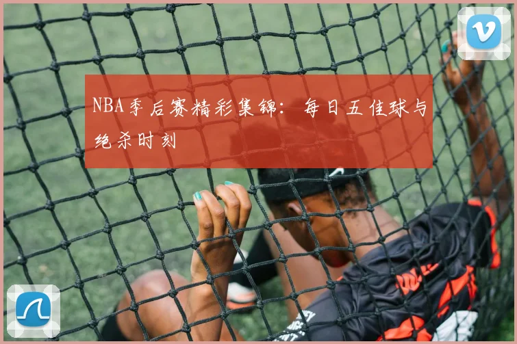 NBA季后赛精彩集锦:每日五佳球与绝杀时刻